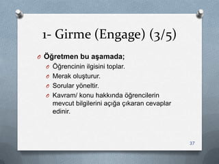 1- Girme (Engage) (3/5)
O Öğretmen bu aşamada;
O Öğrencinin ilgisini toplar.
O Merak oluĢturur.
O Sorular yöneltir.
O Kavram/ konu hakkında öğrencilerin
mevcut bilgilerini açığa çıkaran cevaplar
edinir.
37
 