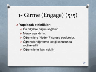 1- Girme (Engage) (5/5)
O Yapılacak etkinlikler:
O Ön bilgilere eriĢim sağlanır.
O Merak uyandırılır.
O Öğrencilere „Neden?‟ sorusu sordurulur.
O Öğrenciler öğrenme isteği konusunda
motive edilir.
O Öğrencilerin ilgisi çekilir.
39
 
