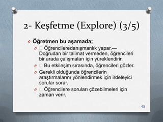 2- Keşfetme (Explore) (3/5)
O Öğretmen bu aşamada;
O —ÖğrencileredanıĢmanlık yapar.—
Doğrudan bir talimat vermeden, öğrencileri
bir arada çalıĢmaları için yüreklendirir.
O —Bu etkileĢim sırasında, öğrencileri gözler.
O Gerekli olduğunda öğrencilerin
araĢtırmalarını yönlendirmek için irdeleyici
sorular sorar.
O —Öğrencilere soruları çözebilmeleri için
zaman verir.
43
 