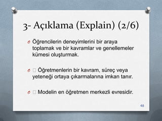 3- Açıklama (Explain) (2/6)
O Öğrencilerin deneyimlerini bir araya
toplamak ve bir kavramlar ve genellemeler
kümesi oluĢturmak.
O —Öğretmenlerin bir kavram, süreç veya
yeteneği ortaya çıkarmalarına imkan tanır.
O —Modelin en öğretmen merkezli evresidir.
48
 