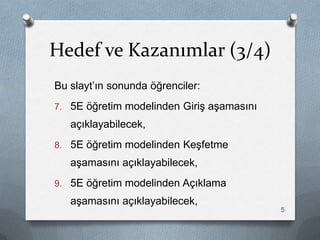 Hedef ve Kazanımlar (3/4)
Bu slayt‟ın sonunda öğrenciler:
7. 5E öğretim modelinden GiriĢ aĢamasını
açıklayabilecek,
8. 5E öğretim modelinden KeĢfetme
aĢamasını açıklayabilecek,
9. 5E öğretim modelinden Açıklama
aĢamasını açıklayabilecek,
5
 