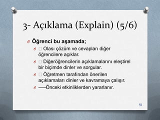 3- Açıklama (Explain) (5/6)
O Öğrenci bu aşamada;
O —Olası çözüm ve cevapları diğer
öğrencilere açıklar.
O —Diğeröğrencilerin açıklamalarını eleĢtirel
bir biçimde dinler ve sorgular.
O —Öğretmen tarafından önerilen
açıklamaları dinler ve kavramaya çalıĢır.
O ——Önceki etkinliklerden yararlanır.
51
 
