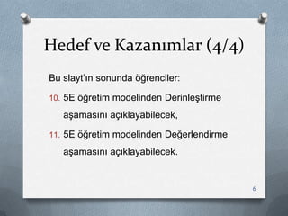 Hedef ve Kazanımlar (4/4)
Bu slayt‟ın sonunda öğrenciler:
10. 5E öğretim modelinden DerinleĢtirme
aĢamasını açıklayabilecek,
11. 5E öğretim modelinden Değerlendirme
aĢamasını açıklayabilecek.
6
 