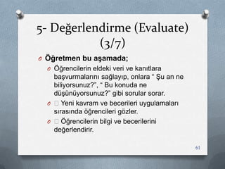 5- Değerlendirme (Evaluate)
(3/7)
O Öğretmen bu aşamada;
O Öğrencilerin eldeki veri ve kanıtlara
baĢvurmalarını sağlayıp, onlara “ ġu an ne
biliyorsunuz?”, “ Bu konuda ne
düĢünüyorsunuz?” gibi sorular sorar.
O —Yeni kavram ve becerileri uygulamaları
sırasında öğrencileri gözler.
O —Öğrencilerin bilgi ve becerilerini
değerlendirir.
61
 