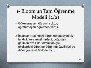 1- Bloom’un Tam Öğrenme
Modeli (2/2)
O Öğrenemeyen öğrenci yoktur,
öğretemeyen öğretmen vardır.
O Ġnsanlar arasındaki öğrenme düzeyindeki
farklılıkların temel nedeni; doğuĢtan
getirilen özellikler olmaktan çok,
okullardaki öğretme-öğrenme özellikleri ve
diğer çevresel faktörlerdir.
18
 