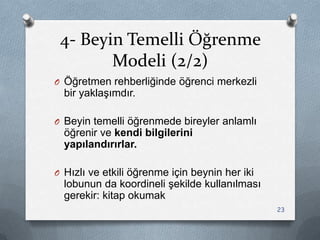 4- Beyin Temelli Öğrenme
Modeli (2/2)
O Öğretmen rehberliğinde öğrenci merkezli
bir yaklaĢımdır.
O Beyin temelli öğrenmede bireyler anlamlı
öğrenir ve kendi bilgilerini
yapılandırırlar.
O Hızlı ve etkili öğrenme için beynin her iki
lobunun da koordineli Ģekilde kullanılması
gerekir: kitap okumak
23
 