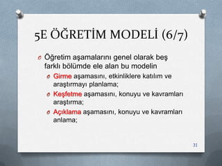 5E ÖĞRETİM MODELİ (6/7)
O Öğretim aĢamalarını genel olarak beĢ
farklı bölümde ele alan bu modelin
O Girme aĢamasını, etkinliklere katılım ve
araĢtırmayı planlama;
O KeĢfetme aĢamasını, konuyu ve kavramları
araĢtırma;
O Açıklama aĢamasını, konuyu ve kavramları
anlama;
31
 