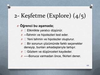 2- Keşfetme (Explore) (4/5)
O Öğrenci bu aşamada;
O —Etkinlikte yaratıcı düĢünür.
O —Tahmin ve hipotezleri test eder.
O —Yeni tahmin ve hipotezler oluĢturur.
O —Bir sorunun çözümünde farklı seçenekler
deneyip, bunları arkadaĢlarıyla tartıĢır.
O —Gözlem ve düĢünceleri kaydeder.
O ——Sonuca varmadan önce, fikirleri dener.
44
 