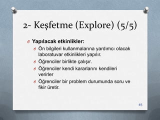 2- Keşfetme (Explore) (5/5)
O Yapılacak etkinlikler:
O Ön bilgileri kullanmalarına yardımcı olacak
laboratuvar etkinlikleri yapılır.
O Öğrenciler birlikte çalıĢır.
O Öğrenciler kendi kararlarını kendileri
verirler
O Öğrenciler bir problem durumunda soru ve
fikir üretir.
45
 