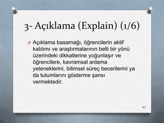 3- Açıklama (Explain) (1/6)
O Açıklama basamağı, öğrencilerin aktif
katılımı ve araĢtırmalarının belli bir yönü
üzerindeki dikkatlerine yoğunlaĢır ve
öğrencilere, kavramsal anlama
yeteneklerini, bilimsel süreç becerilerini ya
da tutumlarını gösterme Ģansı
vermektedir.
47
 