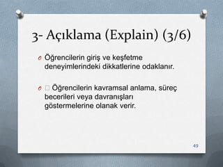 3- Açıklama (Explain) (3/6)
O Öğrencilerin giriĢ ve keĢfetme
deneyimlerindeki dikkatlerine odaklanır.
O —Öğrencilerin kavramsal anlama, süreç
becerileri veya davranıĢları
göstermelerine olanak verir.
49
 