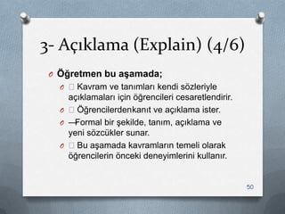 3- Açıklama (Explain) (4/6)
O Öğretmen bu aşamada;
O —Kavram ve tanımları kendi sözleriyle
açıklamaları için öğrencileri cesaretlendirir.
O —Öğrencilerdenkanıt ve açıklama ister.
O —Formal bir Ģekilde, tanım, açıklama ve
yeni sözcükler sunar.
O —Bu aĢamada kavramların temeli olarak
öğrencilerin önceki deneyimlerini kullanır.
50
 