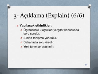 3- Açıklama (Explain) (6/6)
O Yapılacak etkinlikler;
O Öğrencilere ulaĢtıkları yargılar konusunda
soru sorulur.
O Sınıfta tartıĢma yürütülür.
O Daha fazla soru üretilir.
O Yeni tanımlar araĢtırılır.
52
 