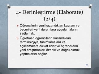 4- Derinleştirme (Elaborate)
(2/4)
O Öğrencilerin yeni kazandıkları kavram ve
becerileri yeni durumlara uygulamalarını
sağlamak.
O Öğretmen öğrencilerin kullandıkları
terminolojiye, tanımlamalara ve
açıklamalara dikkat eder ve öğrencilerin
yeni araĢtırmaları özenle ve doğru olarak
yapmalarını sağlar.
55
 