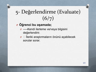 5- Değerlendirme (Evaluate)
(6/7)
O Öğrenci bu aşamada;
O ——Kendi ilerleme ve/veya bilgisini
değerlendirir.
O —Ġleriki araĢtırmaların önünü açabilecek
sorular sorar.
64
 