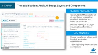 Threat Mitigation: Audit All Image Layers and ComponentsSECURITY
• Ensure compliance with an audit
log of all application
dependencies
• Track supporting library versions
and licenses
KEY BENEFITS
• Get a full Bill of Materials for all
of your Docker images that
details all application and
library dependencies
• Detailed visibility of all Layers
including those from Base
Images
FEATURE / CAPABILITY
 