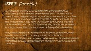 4SERIE. (Invasión)
La invasión de territorio es un componente fuerte dentro de las
propuestas que he elaborado anteriormente, pero con esta serie se
potencia el concepto de migración, ya ahondo una temática que a la ves
es un problema social que padece el pueblo Tierralta – Córdoba. Hace
aproximadamente 5 años hubo una invasión que hizo que el pueblo
creciera un 45%, mas de 2.000 habitantes desplazados por la violencia
invadieron un territorio que hacia parte de las regalías del municipio.
Esta propuesta pictórica se configura de imágenes que dejo la primera
invasión, casas a medio construir y ruinas por todos lados,
el soporte de estas pinturas es: tabla rustica cubiertas de capas de pintura
recolectadas de casas abandonadas del municipio y luego intervenidas
con vinilo.
 