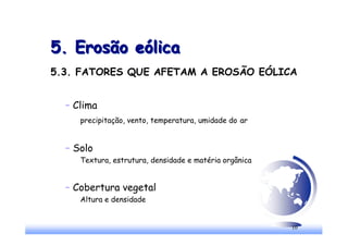 10
5. Erosão eólica
5. Erosão eólica
5.3. FATORES QUE AFETAM A EROSÃO EÓLICA
– Clima
precipitação, vento, temperatura, umidade do ar
– Solo
Textura, estrutura, densidade e matéria orgânica
– Cobertura vegetal
Altura e densidade
 