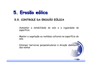 11
5. Erosão eólica
5. Erosão eólica
5.5. CONTROLE DA EROSÃO EÓLICA
– Aumentar a estabilidade do solo e a rugosidade da
superfície
– Manter a vegetação ou resíduos culturais na superfície do
solo
– Interpor barreiras perpendiculares à direção dominante
dos ventos
 