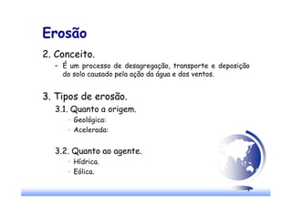 3
Erosão
2. Conceito.
– É um processo de desagregação, transporte e deposição
do solo causado pela ação da água e dos ventos.
3. Tipos de erosão.
3.1. Quanto a origem.
u Geológica:
u Acelerada:
3.2. Quanto ao agente.
u Hídrica.
u Eólica.
 