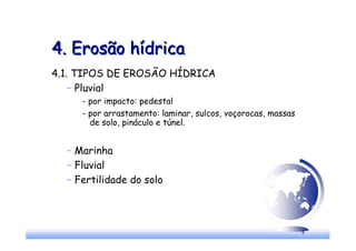 4
4. Erosão hídrica
4. Erosão hídrica
4.1. TIPOS DE EROSÃO HÍDRICA
– Pluvial
- por impacto: pedestal
- por arrastamento: laminar, sulcos, voçorocas, massas
de solo, pináculo e túnel.
– Marinha
– Fluvial
– Fertilidade do solo
 