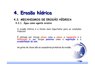 6
4. Erosão hídrica
4. Erosão hídrica
4.3. MECANISMOS DE EROSÃO HÍDRICA
4.3.1. Água como agente erosivo
A erosão hídrica é a forma mais importante para as condições
tropicais.
É afetada por forças ativas como a chuva, a topografia e a
infiltração e, por forças passivas como a vegetação e a
erodibilidade do solo.
As gotas de chuva são as causadoras primárias da erosão.
 