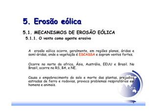 8
5. Erosão eólica
5. Erosão eólica
5.1. MECANISMOS DE EROSÃO EÓLICA
5.1.1. O vento como agente erosivo
A erosão eólica ocorre, geralmente, em regiões planas, áridas e
semí-áridas, onde a vegetação é ESCASSA e sopram ventos fortes.
Ocorre no norte da africa, Ásia, Austrália, EEUU e Brasil. No
Brasil, ocorre no RS, BA, e NE.
Causa o empobrecimento do solo e morte das plantas, prejudica
estradas de ferro e rodovias, provoca problemas respiratórios em
homens e animais.
 