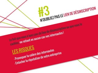 #3
N'OUBLIEZ PAS LE LIEN DE DÉSINSCRIPTION
Le fait que vous n'ayez pas de lien de désinscription ou que vous le
cachiez, ne retient en aucun cas vos internautes !
LES RISQUES
- Provoquer la colère des internautes
- Entacher la réputation de votre entreprise
 