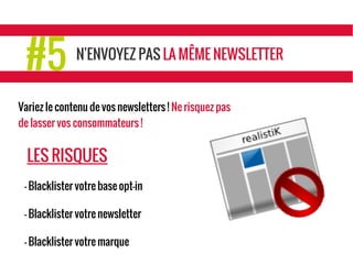 #5 N'ENVOYEZ PAS LA MÊME NEWSLETTER
Variez le contenu de vos newsletters ! Ne risquez pas
de lasser vos consommateurs !
LES RISQUES
- Blacklister votre base opt-in
- Blacklister votre newsletter
- Blacklister votre marque
 