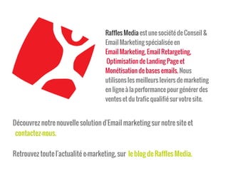 Raffles Media est une société de Conseil &
Email Marketing spécialisée en
Email Marketing, Email Retargeting,
Optimisation de Landing Page et
Monétisation de bases emails. Nous
utilisons les meilleurs leviers de marketing
en ligne à la performance pour générer des
ventes et du trafic qualifié sur votre site.
Découvrez notre nouvelle solution d'Email marketing sur notre site et
contactez-nous.
Retrouvez toute l'actualité e-marketing, sur le blog de Raffles Media.
 