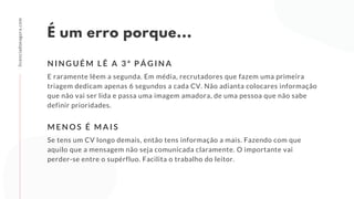 É um erro porque...
E raramente lêem a segunda. Em média, recrutadores que fazem uma primeira
triagem dedicam apenas 6 segundos a cada CV. Não adianta colocares informação
que não vai ser lida e passa uma imagem amadora, de uma pessoa que não sabe
definir prioridades.
N I N G U É M L Ê A 3 ª P Á G I N A
licenciadoeagora.com
Se tens um CV longo demais, então tens informação a mais. Fazendo com que
aquilo que a mensagem não seja comunicada claramente. O importante vai
perder-se entre o supérfluo. Facilita o trabalho do leitor.
M E N O S É M A I S
 