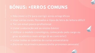 BÓNUS: +ERROS COMUNS
Não rever o CV para corrigir erros ortográficos
Usar várias cores, floreados e tipos de letra de leitura difícil
Ter um email pouco profissional
Listar a educação até ao ensino básico
Utilizar o modelo cronológico, começando pelo cargo ou
grau académico mais antigo (é ao contrário!)
Listar todas as cadeiras do curso universitário
Escrever na primeira pessoa (evita pronomes pessoais)
licenciadoeagora.com
 