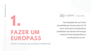 licenciadoeagora.com
Um template de currículo
concebido por burocratas há 14
anos atrás para standardizar
candidatos da mesma forma que
o Henry Ford standardizou a
produção de carros.
1.
FAZER UM
EUROPASS
Como se fosses um produto industrial.
 