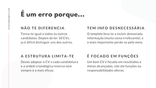 É um erro porque...
Torna-te igual a todos os outros
candidatos. Depois de ler 10 CVs,
ja é difícil distinguir uns dos outros.
N Ã O T E D I F E R E N C I A
licenciadoeagora.com
O template leva-te a incluir demasiada
informação (muita coisa irrelevante), e
o mais importante perde-se pelo meio.
T E M I N F O D E S N E C E S S Á R I A
Deves adaptar o CV a cada candidatura
e a ordem cronológica reversa nem
sempre é a mais eficaz.
A E S T R U T U R A L I M I T A - T E
Um bom CV é focado em resultados e
metas alcançadas, não em funções ou
responsabilidades óbvias. 
É F O C A D O E M F U N Ç Õ E S
 