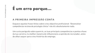 É um erro porque...
Esquece aquelas frases feitas sobre o teu objectivo profissional. "Desenvolver
competências na área da psicologia clínica" não diz absolutamente nada.
Um curto parágrafo sobre quem és, as tuas principais competências e pontos-chave
da tua carreira, é a melhor maneira de influenciares a opinião do recrutador, antes
de olhar sequer para o teu histórico de emprego.
A P R I M E I R A I M P R E S S Ã O C O N T A
licenciadoeagora.com
 