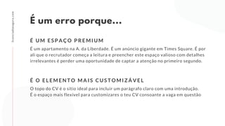 É um erro porque...
É um apartamento na A. da Liberdade. É um anúncio gigante em Times Square. É por
ali que o recrutador começa a leitura e preencher este espaço valioso com detalhes
irrelevantes é perder uma oportunidade de captar a atenção no primeiro segundo.
É U M E S P A Ç O P R E M I U M
licenciadoeagora.com
O topo do CV é o sítio ideal para incluir um parágrafo claro com uma introdução.
É o espaço mais flexível para customizares o teu CV consoante a vaga em questão
É O E L E M E N T O M A I S C U S T O M I Z Á V E L
 