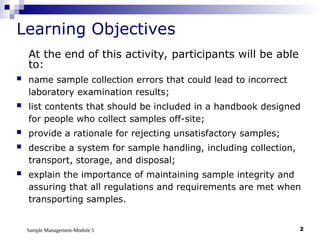 Sample Management-Module 5 2
Learning Objectives
At the end of this activity, participants will be able
to:
 name sample collection errors that could lead to incorrect
laboratory examination results;
 list contents that should be included in a handbook designed
for people who collect samples off-site;
 provide a rationale for rejecting unsatisfactory samples;
 describe a system for sample handling, including collection,
transport, storage, and disposal;
 explain the importance of maintaining sample integrity and
assuring that all regulations and requirements are met when
transporting samples.
 
