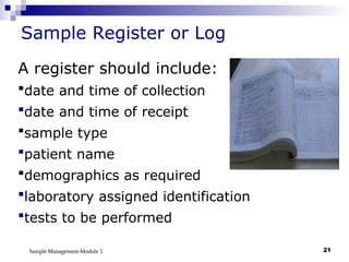 Sample Management-Module 5 21
Sample Register or Log
A register should include:
date and time of collection
date and time of receipt
sample type
patient name
demographics as required
laboratory assigned identification
tests to be performed
 