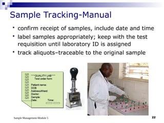 Sample Management-Module 5 22
Sample Tracking-Manual
 confirm receipt of samples, include date and time
 label samples appropriately; keep with the test
requisition until laboratory ID is assigned
 track aliquots–traceable to the original sample
 