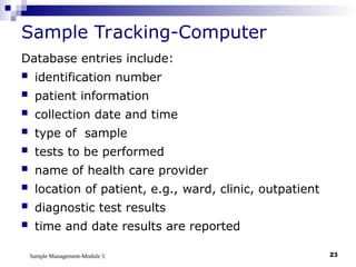 Sample Management-Module 5 23
Sample Tracking-Computer
Database entries include:
 identification number
 patient information
 collection date and time
 type of sample
 tests to be performed
 name of health care provider
 location of patient, e.g., ward, clinic, outpatient
 diagnostic test results
 time and date results are reported
 