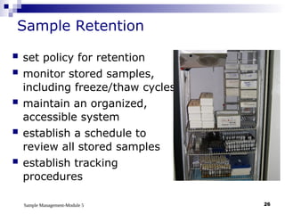 Sample Management-Module 5 26
Sample Retention
 set policy for retention
 monitor stored samples,
including freeze/thaw cycles
 maintain an organized,
accessible system
 establish a schedule to
review all stored samples
 establish tracking
procedures
 