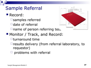 Sample Management-Module 5 27
Sample Referral
 Record:
samples referred
date of referral
name of person referring test
 Monitor / Track, and Record:
turnaround time
results delivery (from referral laboratory, to
requestor)
 problems with referral
 