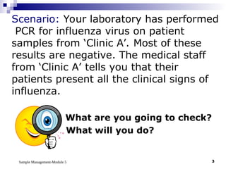 Sample Management-Module 5 3
What are you going to check?
What will you do?
Scenario: Your laboratory has performed
PCR for influenza virus on patient
samples from ‘Clinic A’. Most of these
results are negative. The medical staff
from ‘Clinic A’ tells you that their
patients present all the clinical signs of
influenza.
 