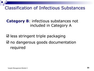 Sample Management-Module 5 33
Classification of Infectious Substances
Category B: infectious substances not
included in Category A
less stringent triple packaging
no dangerous goods documentation
required
 
