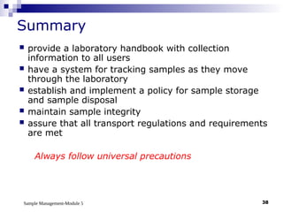 Sample Management-Module 5 38
Summary
 provide a laboratory handbook with collection
information to all users
 have a system for tracking samples as they move
through the laboratory
 establish and implement a policy for sample storage
and sample disposal
 maintain sample integrity
 assure that all transport regulations and requirements
are met
Always follow universal precautions
 