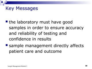 Sample Management-Module 5 39
Key Messages
 the laboratory must have good
samples in order to ensure accuracy
and reliability of testing and
confidence in results
 sample management directly affects
patient care and outcome
 