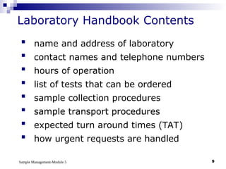 Sample Management-Module 5 9
Laboratory Handbook Contents
 name and address of laboratory
 contact names and telephone numbers
 hours of operation
 list of tests that can be ordered
 sample collection procedures
 sample transport procedures
 expected turn around times (TAT)
 how urgent requests are handled
 