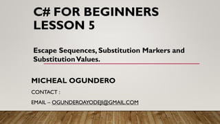 C# FOR BEGINNERS
LESSON 5
MICHEAL OGUNDERO
CONTACT :
EMAIL – OGUNDEROAYODEJI@GMAIL.COM
Escape Sequences, Substitution Markers and
SubstitutionValues.
 