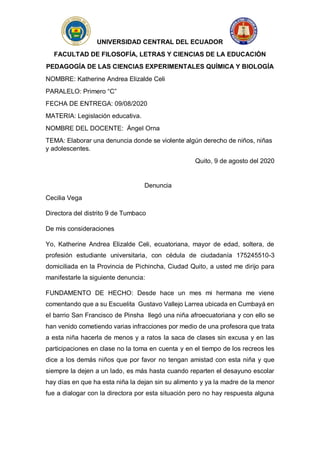 UNIVERSIDAD CENTRAL DEL ECUADOR
FACULTAD DE FILOSOFÍA, LETRAS Y CIENCIAS DE LA EDUCACIÓN
PEDAGOGÍA DE LAS CIENCIAS EXPERIMENTALES QUÍMICA Y BIOLOGÍA
NOMBRE: Katherine Andrea Elizalde Celi
PARALELO: Primero “C”
FECHA DE ENTREGA: 09/08/2020
MATERIA: Legislación educativa.
NOMBRE DEL DOCENTE: Ángel Orna
TEMA: Elaborar una denuncia donde se violente algún derecho de niños, niñas
y adolescentes.
Quito, 9 de agosto del 2020
Denuncia
Cecilia Vega
Directora del distrito 9 de Tumbaco
De mis consideraciones
Yo, Katherine Andrea Elizalde Celi, ecuatoriana, mayor de edad, soltera, de
profesión estudiante universitaria, con cédula de ciudadanía 175245510-3
domiciliada en la Provincia de Pichincha, Ciudad Quito, a usted me dirijo para
manifestarle la siguiente denuncia:
FUNDAMENTO DE HECHO: Desde hace un mes mi hermana me viene
comentando que a su Escuelita Gustavo Vallejo Larrea ubicada en Cumbayá en
el barrio San Francisco de Pinsha llegó una niña afroecuatoriana y con ello se
han venido cometiendo varias infracciones por medio de una profesora que trata
a esta niña hacerla de menos y a ratos la saca de clases sin excusa y en las
participaciones en clase no la toma en cuenta y en el tiempo de los recreos les
dice a los demás niños que por favor no tengan amistad con esta niña y que
siempre la dejen a un lado, es más hasta cuando reparten el desayuno escolar
hay días en que ha esta niña la dejan sin su alimento y ya la madre de la menor
fue a dialogar con la directora por esta situación pero no hay respuesta alguna
 