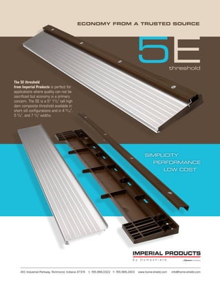 ECONOMY FROM A TRUSTED SOURCE




                                                                                        5E                    threshold

The 5E threshold
from Imperial Products is perfect for
applications where quality can not be
sacrificed but economy is a primary
concern. The 5E is a 5° 13/8" tall high
dam composite threshold available in
short sill configurations and in 4 9/16",
5 5/8", and 7 5/8" widths.




                                                                                            SIMPLICITY
                                                                                                 PERFORMANCE
                                                                                                        LOW COST




    451 Industrial Parkway, Richmond, Indiana 47374   t: 765.966.0322 f: 765.966.2403   www.home-shield.com   info@home-shield.com
 